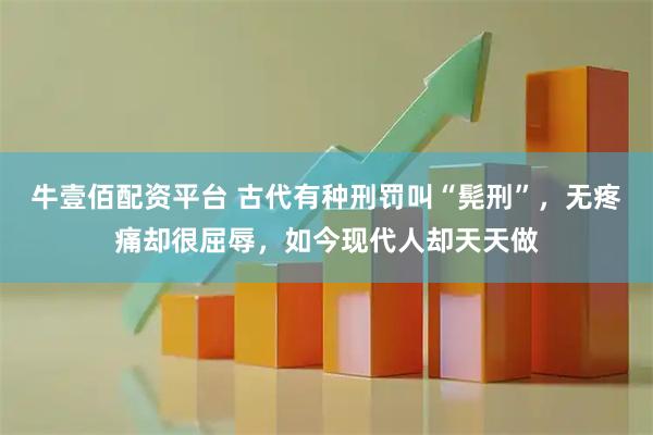 牛壹佰配资平台 古代有种刑罚叫“髡刑”，无疼痛却很屈辱，如今现代人却天天做