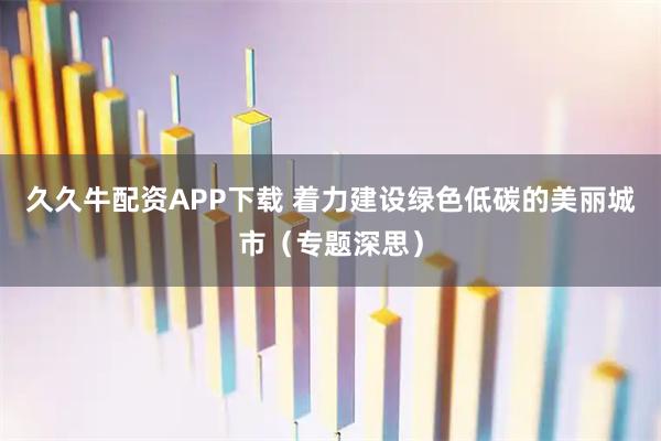 久久牛配资APP下载 着力建设绿色低碳的美丽城市（专题深思）