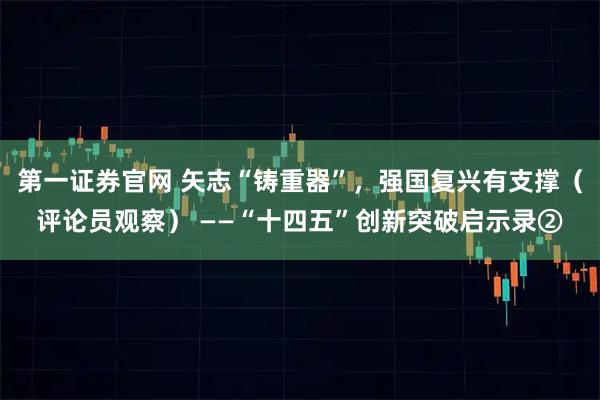 第一证券官网 矢志“铸重器”，强国复兴有支撑（评论员观察） ——“十四五”创新突破启示录②