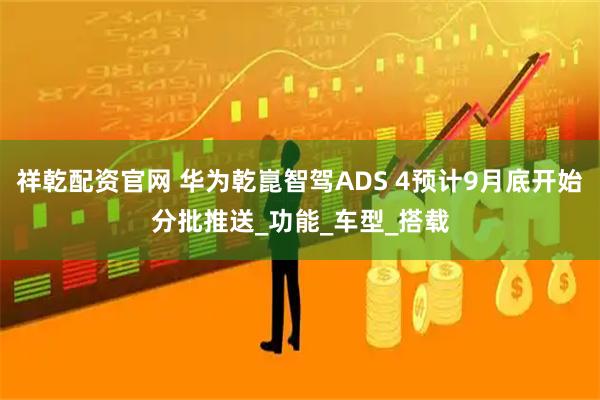 祥乾配资官网 华为乾崑智驾ADS 4预计9月底开始分批推送_功能_车型_搭载