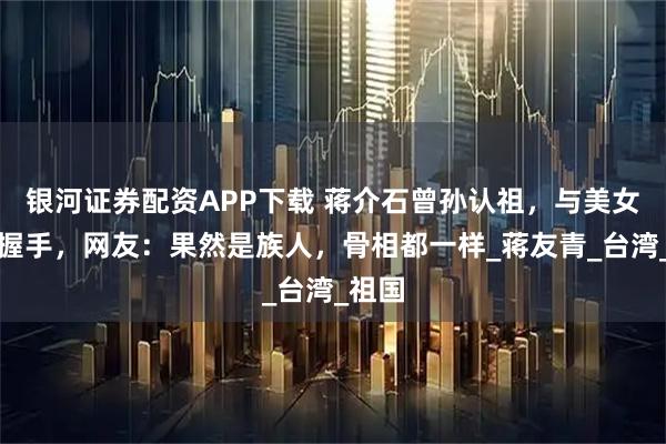银河证券配资APP下载 蒋介石曾孙认祖，与美女妹妹握手，网友：果然是族人，骨相都一样_蒋友青_台湾_祖国
