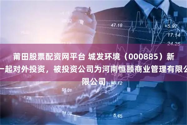莆田股票配资网平台 城发环境（000885）新增一起对外投资，被投资公司为河南恒颐商业管理有限公司