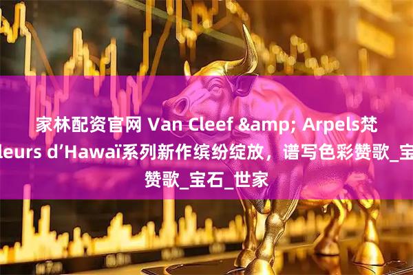 家林配资官网 Van Cleef & Arpels梵克雅宝Fleurs d’Hawaï系列新作缤纷绽放，谱写色彩赞歌_宝石_世家