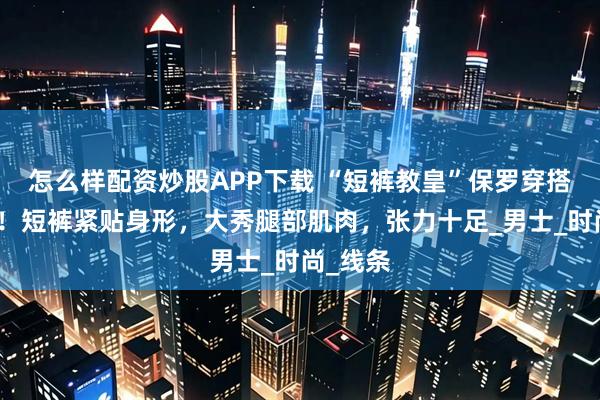怎么样配资炒股APP下载 “短裤教皇”保罗穿搭太惊艳！短裤紧贴身形，大秀腿部肌肉，张力十足_男士_时尚_线条