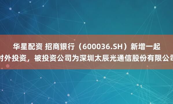 华星配资 招商银行（600036.SH）新增一起对外投资，被投资公司为深圳太辰光通信股份有限公司