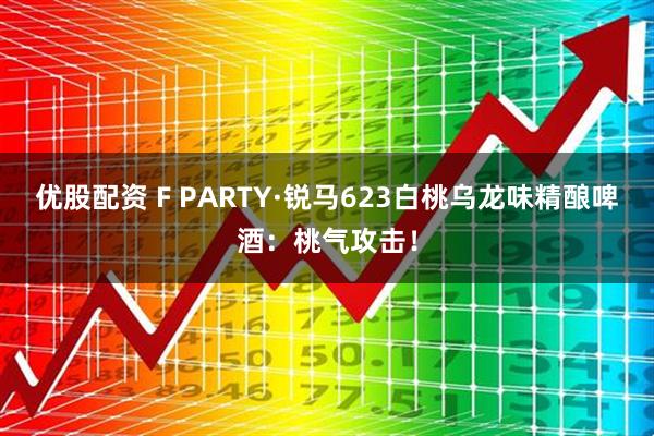 优股配资 F PARTY·锐马623白桃乌龙味精酿啤酒：桃气攻击！