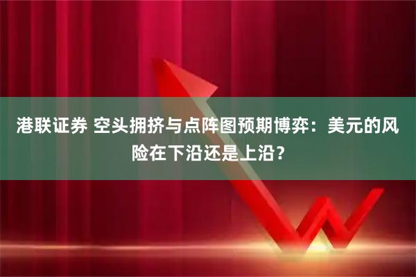 港联证券 空头拥挤与点阵图预期博弈：美元的风险在下沿还是上沿？