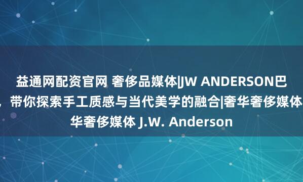 益通网配资官网 奢侈品媒体|JW ANDERSON巴黎老佛爷限时店，带你探索手工质感与当代美学的融合|奢华奢侈媒体 J.W. Anderson