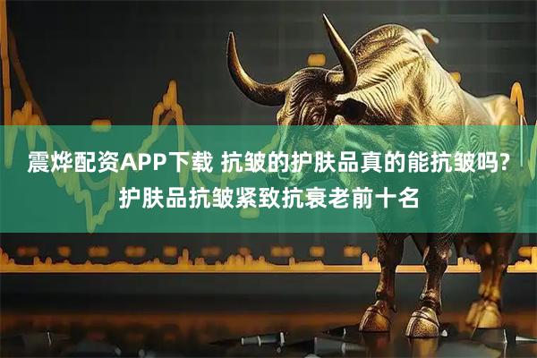 震烨配资APP下载 抗皱的护肤品真的能抗皱吗?护肤品抗皱紧致抗衰老前十名