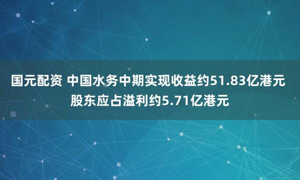 国元配资 中国水务中期实现收益约51.83亿港元 股东应占溢利约5.71亿港元