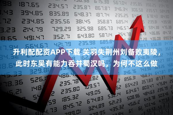 升利配配资APP下载 关羽失荆州刘备败夷陵，此时东吴有能力吞并蜀汉吗，为何不这么做