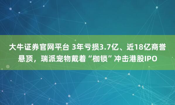 大牛证券官网平台 3年亏损3.7亿、近18亿商誉悬顶，瑞派宠物戴着“枷锁”冲击港股IPO