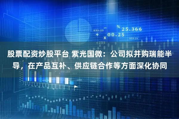 股票配资炒股平台 紫光国微：公司拟并购瑞能半导，在产品互补、供应链合作等方面深化协同