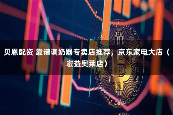 贝恩配资 靠谱调奶器专卖店推荐，京东家电大店（宏益奥莱店）