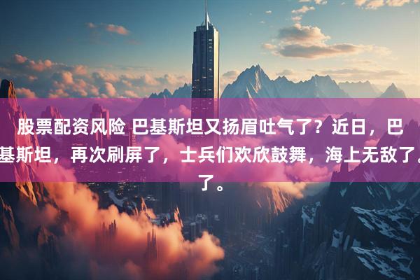 股票配资风险 巴基斯坦又扬眉吐气了？近日，巴基斯坦，再次刷屏了，士兵们欢欣鼓舞，海上无敌了。