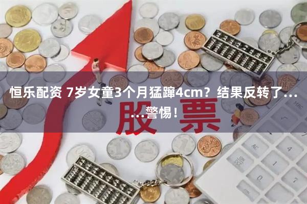 恒乐配资 7岁女童3个月猛蹿4cm？结果反转了……警惕！