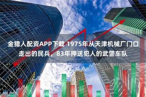 金猎人配资APP下载 1975年从天津机械厂门口走出的民兵，83年押送犯人的武警车队