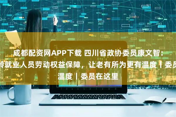 成都配资网APP下载 四川省政协委员康文智：加强超龄就业人员劳动权益保障，让老有所为更有温度丨委员在这里