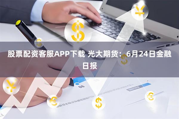股票配资客服APP下载 光大期货：6月24日金融日报
