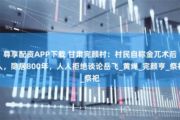 尊享配资APP下载 甘肃完颜村：村民自称金兀术后人，隐居800年，人人拒绝谈论岳飞_黄绳_完颜亨_祭祀