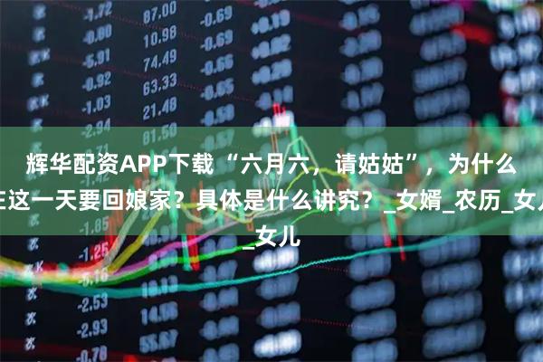 辉华配资APP下载 “六月六，请姑姑”，为什么在这一天要回娘家？具体是什么讲究？_女婿_农历_女儿