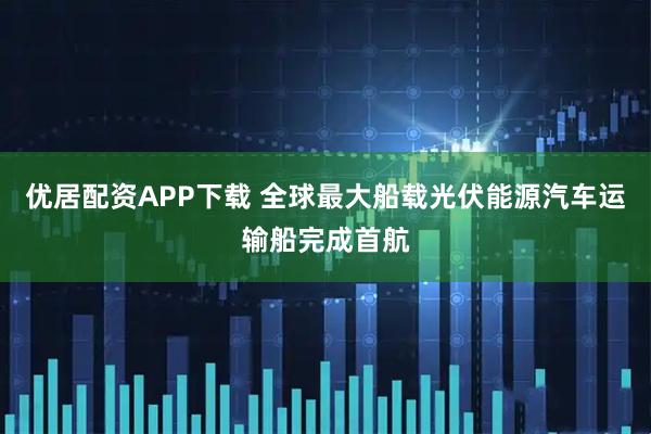 优居配资APP下载 全球最大船载光伏能源汽车运输船完成首航