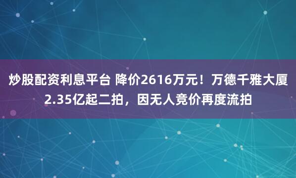 炒股配资利息平台 降价2616万元！万德千雅大厦2.35亿起二拍，因无人竞价再度流拍
