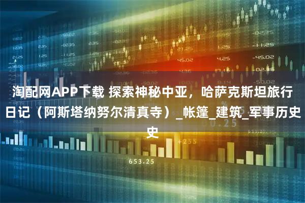 淘配网APP下载 探索神秘中亚，哈萨克斯坦旅行日记（阿斯塔纳努尔清真寺）_帐篷_建筑_军事历史