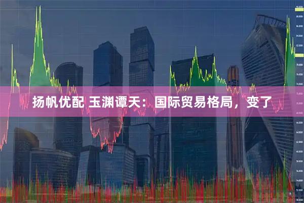 扬帆优配 玉渊谭天：国际贸易格局，变了