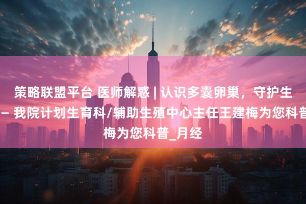 策略联盟平台 医师解惑 | 认识多囊卵巢，守护生育力 —— 我院计划生育科/辅助生殖中心主任王建梅为您科普_月经