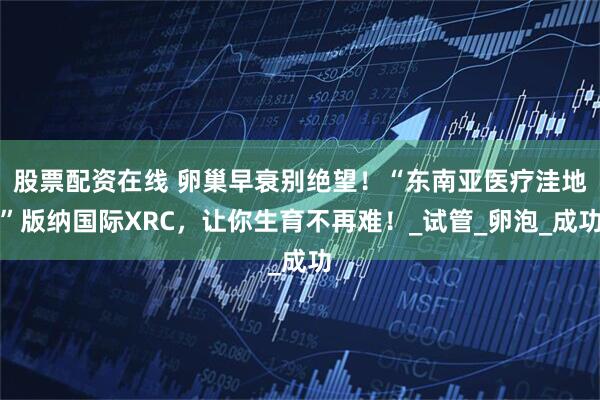 股票配资在线 卵巢早衰别绝望！“东南亚医疗洼地”版纳国际XRC，让你生育不再难！_试管_卵泡_成功