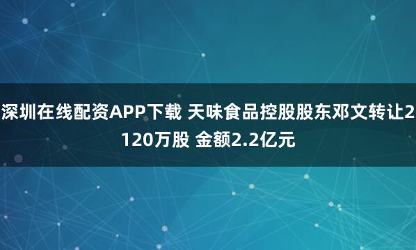 深圳在线配资APP下载 天味食品控股股东邓文转让2120万股 金额2.2亿元