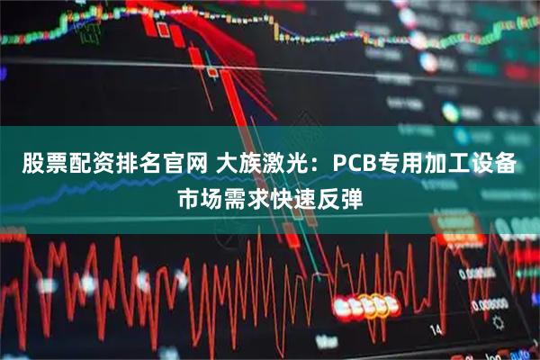 股票配资排名官网 大族激光：PCB专用加工设备市场需求快速反弹