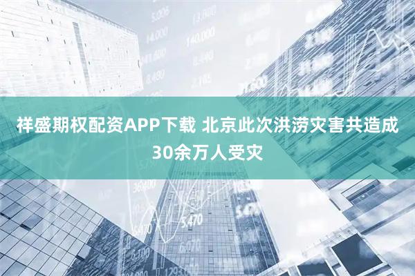 祥盛期权配资APP下载 北京此次洪涝灾害共造成30余万人受灾