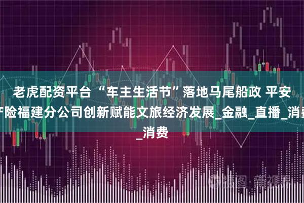 老虎配资平台 “车主生活节”落地马尾船政 平安产险福建分公司创新赋能文旅经济发展_金融_直播_消费