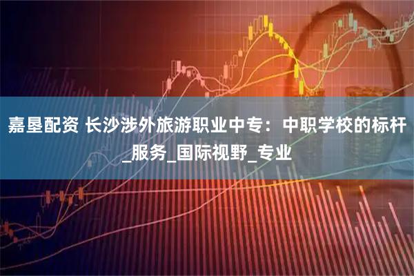 嘉垦配资 长沙涉外旅游职业中专：中职学校的标杆_服务_国际视野_专业