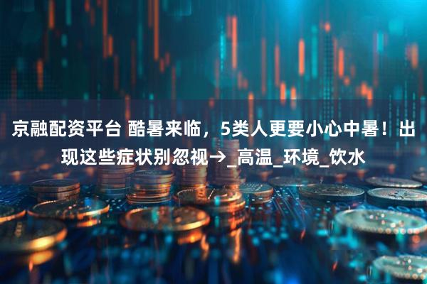 京融配资平台 酷暑来临，5类人更要小心中暑！出现这些症状别忽视→_高温_环境_饮水