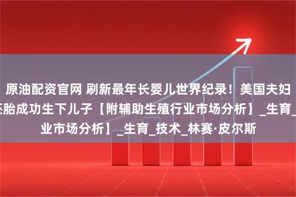 原油配资官网 刷新最年长婴儿世界纪录！美国夫妇用冷冻超过30年胚胎成功生下儿子【附辅助生殖行业市场分析】_生育_技术_林赛·皮尔斯