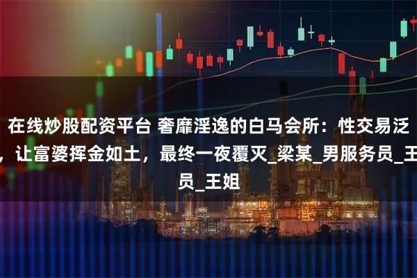 在线炒股配资平台 奢靡淫逸的白马会所：性交易泛滥，让富婆挥金如土，最终一夜覆灭_梁某_男服务员_王姐