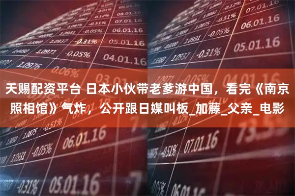 天赐配资平台 日本小伙带老爹游中国，看完《南京照相馆》气炸，公开跟日媒叫板_加藤_父亲_电影