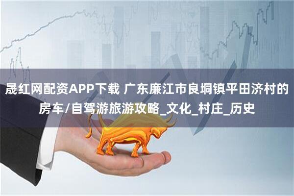 晟红网配资APP下载 广东廉江市良垌镇平田济村的房车/自驾游旅游攻略_文化_村庄_历史