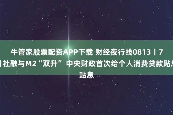 牛管家股票配资APP下载 财经夜行线0813丨7月社融与M2“双升” 中央财政首次给个人消费贷款贴息