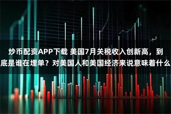 炒币配资APP下载 美国7月关税收入创新高，到底是谁在埋单？对美国人和美国经济来说意味着什么