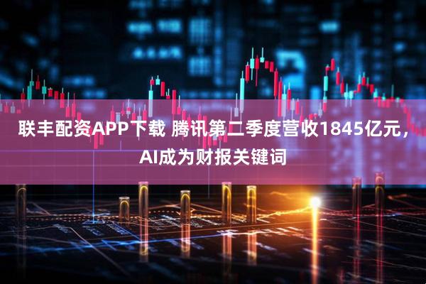 联丰配资APP下载 腾讯第二季度营收1845亿元，AI成为财报关键词
