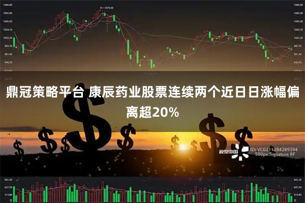 鼎冠策略平台 康辰药业股票连续两个近日日涨幅偏离超20%