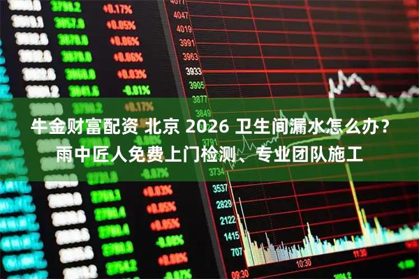 牛金财富配资 北京 2026 卫生间漏水怎么办？雨中匠人免费上门检测、专业团队施工