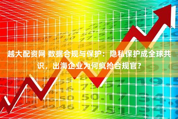 越大配资网 数据合规与保护：隐私保护成全球共识，出海企业为何疯抢合规官？