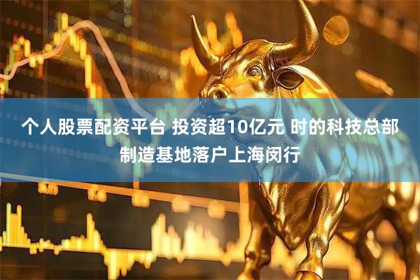 个人股票配资平台 投资超10亿元 时的科技总部制造基地落户上海闵行